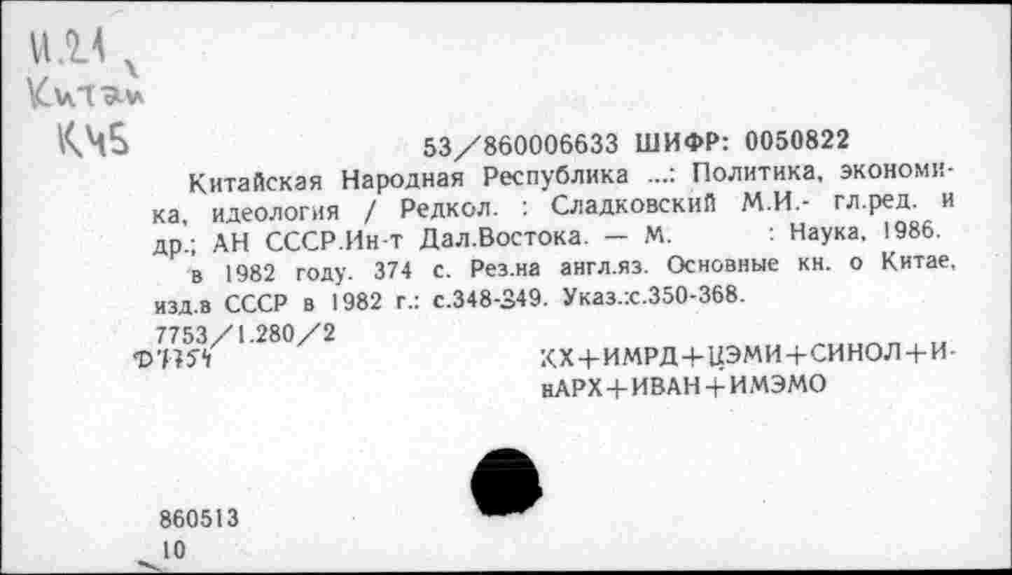 ﻿и х км
53/860006633 ШИФР: 0050822
Китайская Народная Республика Политика, экономика, идеология / Редкол. : Сладковский М.И.- гл.ред. и др’.; АН СССР.Ин-т Дал.Востока. — М. : Наука, 1986.
в 1982 году. 374 с. Рез.на англ.яз. Основные кн. о Китае, изд.в СССР в 1982 г.: с.348-349. Указ.:с.350-368.
7753/1.280/2
Ф’ВЯ
КХ + ИМРД+ЦЭМИ+СИНОЛ + И-нАРХ+ИВАН + ИМЭМО
860513
10